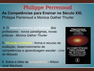 Philippe Perrenoud
As Competências para Ensinar no Século XXI,
Philippe Perrenoud e Monica Gather Thurler
4. O desenvolvimento profissional dos
professores : novos paradigmas, novas
práticas - Monica Gather Thurler
5. Situação-problema : forma e recurso de
avaliação, desenvolvimento de
competências e aprendizagem escolar - Lino
de Macedo
6. Sobre a idéia de competência - Nílson
José Machado

 