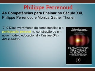 Philippe Perrenoud
As Competências para Ensinar no Século XXI,
Philippe Perrenoud e Monica Gather Thurler
7. 0 Desenvolvimento de competências e a
participação pessoal na construção de um
novo modelo educacional - Cristina Dias
Allessandrini

 