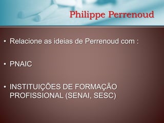 Philippe Perrenoud
• Relacione as ideias de Perrenoud com :

• PNAIC
• INSTITUIÇÕES DE FORMAÇÃO
PROFISSIONAL (SENAI, SESC)

 