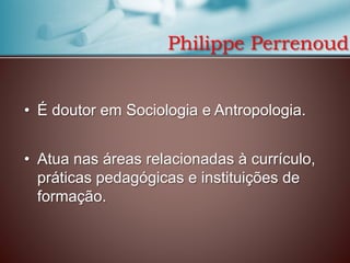 Philippe Perrenoud
• É doutor em Sociologia e Antropologia.
• Atua nas áreas relacionadas à currículo,
práticas pedagógicas e instituições de
formação.

 