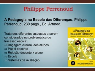 Philippe Perrenoud
A Pedagogia na Escola das Diferenças, Philippe
Perrenoud, 230 págs., Ed. Artmed.
Trata dos diferentes aspectos a serem
considerados na problemática do
fracasso escola:
 Bagagem cultural dos alunos
 Papel docente
 Relação docente x aluno
 Escola
 Sistemas de avaliação

 