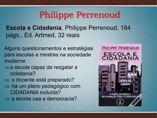 Philippe Perrenoud
Escola e Cidadania, Philippe Perrenoud, 184
págs., Ed. Artmed, 32 reais
Alguns questionamentos e estratégias
para escolas e mestres na sociedade
moderna:
 a escola capaz de resgatar a
cidadania?
 o docente está preparado?
 há um plano pedagógico com
CIDADANIA incluída?
 a escola usa a democracia?

 
