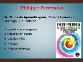 Philippe Perrenoud
Os Ciclos de Aprendizagem, Philippe Perrenoud,
230 págs., Ed.. Artmed
Competências emergentes:
 Trabalhar em equipe
 Uso das NTIC
 Projetos
 Práticas reflexivas

 