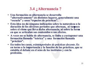 3.4 ¿Alternancia ? Una formación en alternancia se desarrolla "alternativamente" en distintos lugares, generalmente una “escuela” y unos “espacios de prácticas”. Esta idea no da ninguna indicación sobre la naturaleza o la duración de los diversos períodos que alternan,  ni tampoco sobre el ritmo que lleva dicha alternancia, ni sobre la forma en que se articulan sus contenidos o sus efectos. A veces no se habla de alternancia, se limita a yuxtaponer una formación llamada "teórica" y una  formación llamada "práctica". En todos los casos, existen  períodos de   prácticas docente . Es en torno a la importancia y la función de las prácticas, que se entabla el debate en el seno de los institutos y con la profesión. 