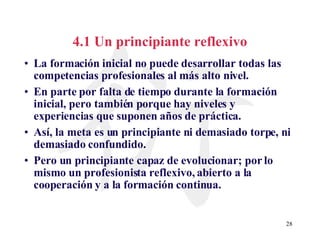 4.1 Un principiante reflexivo La formación inicial no puede desarrollar todas las competencias profesionales al más alto nivel. En parte por falta de tiempo durante la formación inicial, pero también porque hay niveles y experiencias que suponen años de práctica.  Así, la meta es un principiante ni demasiado torpe, ni demasiado confundido. Pero un principiante capaz de evolucionar; por lo mismo un profesionista reflexivo, abierto a la cooperación y a la formación continua. 