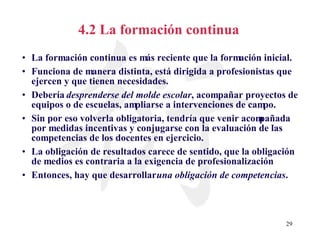 4.2 La formación continua La formación continua es más reciente que la formación inicial. Funciona de manera distinta, está dirigida a profesionistas que ejercen y que tienen necesidades. Debería  desprenderse del molde escolar , acompañar proyectos de equipos o de escuelas, ampliarse a intervenciones de campo.  Sin por eso volverla obligatoria, tendría que venir acompañada por medidas incentivas y conjugarse con la evaluación de las competencias de los docentes en ejercicio.  La obligación de resultados carece de sentido, que la obligación de medios es contraria a la exigencia de profesionalización Entonces, hay que desarrollar  una obligación de competencias . 