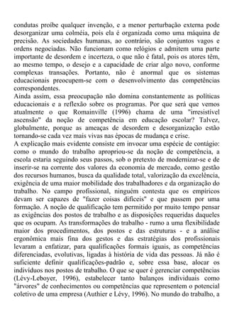 condutas proíbe qualquer invenção, e a menor perturbação externa pode
desorganizar uma colméia, pois ela é organizada como uma máquina de
precisão. As sociedades humanas, ao contrário, são conjuntos vagos e
ordens negociadas. Não funcionam como relógios e admitem uma parte
importante de desordem e incerteza, o que não é fatal, pois os atores têm,
ao mesmo tempo, o desejo e a capacidade de criar algo novo, conforme
complexas transações. Portanto, não é anormal que os sistemas
educacionais preocupem-se com o desenvolvimento das competências
correspondentes.
Ainda assim, essa preocupação não domina constantemente as políticas
educacionais e a reflexão sobre os programas. Por que será que vemos
atualmente o que Romainville (1996) chama de uma "irresistível
ascensão" da noção de competência em educação escolar? Talvez,
globalmente, porque as ameaças de desordem e desorganização estão
tornando-se cada vez mais vivas nas épocas de mudança e crise.
A explicação mais evidente consiste em invocar uma espécie de contágio:
como o mundo do trabalho apropriou-se da noção de competência, a
escola estaria seguindo seus passos, sob o pretexto de modernizar-se e de
inserir-se na corrente dos valores da economia de mercado, como gestão
dos recursos humanos, busca da qualidade total, valorização da excelência,
exigência de uma maior mobilidade dos trabalhadores e da organização do
trabalho. No campo profissional, ninguém contesta que os empíricos
devam ser capazes de "fazer coisas difíceis" e que passem por uma
formação. A noção de qualificação tem permitido por muito tempo pensar
as exigências dos postos de trabalho e as disposições requeridas daqueles
que os ocupam. As transformações do trabalho - rumo a uma flexibilidade
maior dos procedimentos, dos postos e das estruturas - e a análise
ergonômica mais fina dos gestos e das estratégias dos profissionais
levaram a enfatizar, para qualificações formais iguais, as competências
diferenciadas, evolutivas, ligadas à história de vida das pessoas. Já não é
suficiente definir qualificações-padrão e, sobre essa base, alocar os
indivíduos nos postos de trabalho. O que se quer é gerenciar competências
(Lévy-Leboyer, 1996), estabelecer tanto balanços individuais como
"árvores" de conhecimentos ou competências que representem o potencial
coletivo de uma empresa (Authier e Lévy, 1996). No mundo do trabalho, a
 