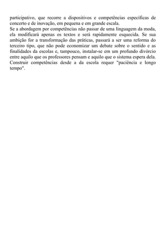 participativo, que recorre a dispositivos e competências específicas de
concerto e de inovação, em pequena e em grande escala.
Se a abordagem por competências não passar de uma linguagem da moda,
ela modificará apenas os textos e será rapidamente esquecida. Se sua
ambição for a transformação das práticas, passará a ser uma reforma do
terceiro tipo, que não pode economizar um debate sobre o sentido e as
finalidades da escolas e, tampouco, instalar-se em um profundo divórcio
entre aquilo que os professores pensam e aquilo que o sistema espera dela.
Construir competências desde a da escola requer "paciência e longo
tempo".
 