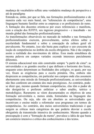 mudança de vocabulário reflete uma verdadeira mudança de perspectiva e
até de paradigma
Entende-se, então, por que se fala, nas formações profissionalizantes e de
maneira cada vez mais banal, em "referenciais de competências", uma
linguagem bastante familiar entre as empresas e os profissionais do ramo.
A formação dos docentes orienta-se por esses referenciais e manifesta,
com a criação dos IUFIYI, seu ingresso progressivo - e inacabado - no
mundo global das formações profissionalizantes.
As transformações observáveis no marcado de trabalho e nas formações
profissionalizantes exercem, provavelmente, certos efeitos sobre a
escolaridade fundamental e sobre a concepção da cultura geral ali
prevalecente. No entanto, isso não basta para explicar o uso crescente da
noção de competências no âmbito da escola obrigatória. Não é tão simples
assim a realidade dos movimentos de idéias. Essa moda simultânea da
mesma palavra em campos variados esconde interesses parcialmente
diferentes.
O sistema educacional tem sido construído sempre "a partir de cima": as
universidades e as grandes escolas é que definem o horizonte dos liceus,
enquanto estes determinam as finalidades dos colégios, os quais, por sua
vez, fixam as exigências para a escola primária. Ora, embora não
desprezem as competências, em particular nos campos onde elas assumem
abertamente uma missão de formação profissionalizante, as universidades
não lhes conferem um estatuto dos mais prestigiosos. Ao contrário, pode-
se dizer que, mesmo quando formam competências, elas têm o pudor de
não designá-las e preferem enfatizar o saber erudito, teórico e
metodológico. Raramente se vêem documentados os objetivos de uma
formação universitária e, menos ainda, formulados na linguagem das
competências. Ou seja, não são em absoluto as universidades que
incentivam o ensino médio a reformular seus programas em termos de
competências. Ao contrário, dos meios universitários tradicionais é que
surgem as críticas mais categóricas do que poderia desviar a escola
obrigatória da transmissão intensiva do conhecimento. Mesmo quando a
preocupação é com a "formação da mente", prevalece a idéia de que basta
um comércio intensivo e crítico dos conhecimentos e dos textos.
 