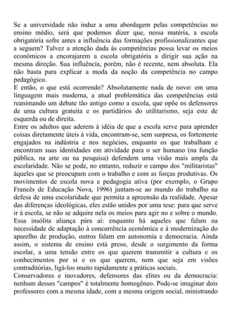 Se a universidade não induz a uma abordagem pelas competências no
ensino médio, será que podemos dizer que, nessa matéria, a escola
obrigatória sofre antes a influência das formações profissionalizantes que
a seguem? Talvez a atenção dada às competências possa levar os meios
econômicos a encorajarem a escola obrigatória a dirigir sua ação na
mesma direção. Sua influência, porém, não é recente, nem absoluta. Ela
não basta para explicar a moda da noção da competência no campo
pedagógico.
E então, o que está ocorrendo? Absolutamente nada de novo: em uma
linguagem mais moderna, a atual problemática das competências está
reanimando um debate tão antigo como a escola, que opõe os defensores
de uma cultura gratuita e os partidários do utilitarismo, seja este de
esquerda ou de direita.
Entre os adultos que aderem à idéia de que a escola serve para aprender
coisas diretamente úteis à vida, encontram-se, sem surpresa, os fortemente
engajados na indústria e nos negócios, enquanto os que trabalham e
encontram suas identidades em atividade para o ser humano (na função
pública, na arte ou na pesquisa) defendem uma visão mais ampla da
escolaridade. Não se pode, no entanto, reduzir o campo dos "militaristas"
àqueles que se preocupam com o trabalho e com as forças produtivas. Os
movimentos de escola nova e pedagogia ativa (por exemplo, o Grupo
Francês de Educação Nova, 1996) juntam-se ao mundo do trabalho na
defesa de uma escolaridade que permita a apreensão da realidade. Apesar
das diferenças ideológicas, eles estão unidos por uma tese: para que serve
ir à escola, se não se adquire nela os meios para agir no e sobre o mundo.
Essa insólita aliança pára aí: enquanto há aqueles que falam na
necessidade de adaptação à concorrência econômica e à modernização do
aparelho de produção, outros falam em autonomia e democracia. Ainda
assim, o sistema de ensino está preso, desde o surgimento da forma
escolar, a uma tensão entre os que querem transmitir a cultura e os
conhecimentos por si e os que querem, nem que seja em visões
contraditórias, ligá-los muito rapidamente a práticas sociais.
Conservadores e inovadores, defensores das elites ou da democracia:
nenhum desses "campos" é totalmente homogêneo. Pode-se imaginar dois
professores com a mesma idade, com a mesma origem social, ministrando
 