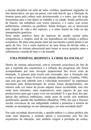 a mesma disciplina em salas de aulas vizinhas, igualmente engajados na
luta democrática, em que um pensa, com toda boa-fé, que a liberação do
homem passa pela cultura mais desinteressada, e o outro, que ela exige
ferramentas para a luta diária no trabalho e na cidade. Sendo professores
de francês, um trabalhará com textos clássicos, e o outro, com textos
publicitários, contratos ou panfletos. Sendo biólogos, um se interessará
pela origem da vida e das espécies, e o outro tratará da Aids ou das
manipulações genéticas.
Seria muito restritivo fazer do interesse do mundo escolar pelas
competências o simples sinal de sua dependência em relação à política
econômica. Há antes uma junção entre um movimento a partir dentro e um
apelo de fora. Um e outro nutrem-se de uma forma de dúvida sobre a
capacidade do sistema educacional para tornar as novas gerações aptas a
enfrentarem o mundo de hoje e o de amanhã.
UMA POSSÍVEL RESPOSTA À CRISE DA ESCOLA?
Dentro do sistema educacional, está-se tomando consciência do fato de
que a explosão dos orçamentos e a inflação dos programas não foram
acompanhados por uma elevação proporcional dos níveis reais de
formação. A procura pela escola está crescendo, mas a formação não
evolui no mesmo ritmo. O nível está subindo (Baudelot e Establet, 1989),
mas será que está subindo com a velocidade necessária? As esperanças
suscitadas pela democratização do ensino foram decepcionantes: um
número cada vez maior de jovens adquire maior escolaridade, mas eles
serão mais tolerantes, mais responsáveis, mais capazes do que seus
predecessores para agir e para viver em sociedade? E o que dizer dos que,
apesar das políticas ambiciosas, ainda saem da escola sem nenhuma
qualificação, quando não analfabetos (Baudelot, 1996), dos que o fracasso
escolar convenceu de sua indignidade cultural e prometeu à miséria do
mundo, ao desemprego ou aos subempregos, em uma sociedade dual?
Em cada sociedade desenvolvida, a opinião púbica e a classe política não
estão mais dispostas a somente apoiar o crescimento sem fim dos
orçamentos da educação, mas também exigem a prestação de contas,
 