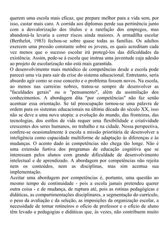 querem uma escola mais eficaz, que prepare melhor para a vida sem, por
isso, custar mais caro. A corrida aos diplomas perde sua pertinência junto
com a desvalorização dos títulos e a rarefação dos empregos, mas
abandoná-la levaria a correr riscos ainda maiores. A armadilha escolar
(Berthelot, 1983) fechou-se sobre quase todas as famílias. Os adultos
exercem uma pressão constante sobre os jovens, os quais acreditam cada
vez menos que o sucesso escolar irá protegê-los das dificuldades da
existência. Assim, pede-se à escola que instrua uma juventude cuja adesão
ao projeto de escolarização não está mais garantida.
O desenvolvimento mais metódico de competências desde a escola pode
parecei uma via para sair da crise do sistema educacional. Entretanto, seria
absurdo agir como se esse conceito e o problema fossem novos. Na escola,
ao menos nas carreiras nobres, tratou-se sempre de desenvolver as
"faculdades gerais" ou o "pensamento", além da assimilação dos
conhecimentos. A abordagem dita "por competências" não faz senão
acentuar essa orientação. Se tal preocupação tornou-se uma palavra de
ordem para os sistemas educacionais na última década do século XX, isso
não se deve a uma nova utopia: a evolução do mundo, das fronteiras, das
tecnologias, dos estilos de vida requer uma flexibilidade e criatividade
crescentes dos seres humanos, no trabalho e na cidade. Nessa perspectiva,
confere-se ocasionalmente à escola a missão prioritária de desenvolver a
inteligência como capacidade multiforme de adaptação às diferenças e às
mudanças. O acento dado às competências não chega tão longe. Não é
uma extensão furtiva dos programas de educação cognitiva que se
interessam pelos alunos com grande dificuldade de desenvolvimento
intelectual e de aprendizado. A abordagem por competências não rejeita
nem os conteúdos, nem as disciplinas, mas sim acentua sua
implementação.
Aceitar uma abordagem por competências é, portanto, uma questão ao
mesmo tempo de continuidade - pois a escola jamais pretendeu querer
outra coisa - e de mudança, de ruptura até, pois as rotinas pedagógicas e
didáticas, as compartimentações disciplinares, a segmentação do currículo,
o peso da avaliação c da seleção, as imposições da organização escolar, a
necessidade de tornar rotineiros o ofício de professor e o ofício de aluno
têm levado a pedagogias e didáticas que, às vezes, não contribuem muito
 