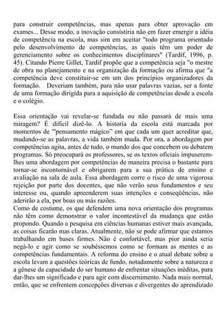 para construir competências, mas apenas para obter aprovação em
exames... Desse modo, a inovação consistiria não em fazer emergir a idéia
de competência na escola, mas sim em aceitar "todo programa orientado
pelo desenvolvimento de competências, as quais têm um poder de
gerenciamento sobre os conhecimentos disciplinares" (Tardif, 1996, p.
45). Citando Pierre Gillet, Tardif propõe que a competência seja "o mestre
de obra no planejamento e na organização da formação ou afirma que "a
competência deve constituir-se em um dos princípios organizadores da
formação. Deveriam também, para não usar palavras vazias, ser a fonte
de uma formação dirigida para a aquisição de competências desde a escola
e o colégio.
Essa orientação vai revelar-se fundada ou não passará de mais uma
miragem? É difícil dizê-lo. A historia da escola está marcada por
momentos de "'pensamento mágico” em que cada um quer acreditar que,
mudando-se as palavras, a vida também muda. Por ora, a abordagem por
competências agita, antes de tudo, o mundo dos que concebem ou debatem
programas. Só preocupará os professores, se os textos oficiais impuserem-
lhes uma abordagem por competências de maneira precisa o bastante para
tornar-se incontornável e obrigarem para a sua prática de ensino e
avaliação na sala de aula. Essa abordagem corre o risco de uma vigorosa
rejeição por parte dos docentes, que não verão seus fundamentos e seu
interesse ou, quando apreenderem suas intenções e conseqüências, não
aderirão a ela, por boas ou más razões.
Como de costume, os que defendem uma nova orientação dos programas
não têm como demonstrar o valor incontestável da mudança que estão
propondo. Quando a pesquisa em ciências humanas estiver mais avançada,
as coisas ficarão mas claras. Atualmente, não se pode afirmar que estamos
trabalhando em bases firmes. Não é confortável, mas pior ainda seria
negá-lo e agir como se soubéssemos como se formam as mentes e as
competências fundamentais. A reforma do ensino e o atual debate sobre a
escola levam a questões teóricas de fundo, notadamente sobre a natureza e
a gênese da capacidade do ser humano de enfrentar situações inéditas, para
dar-lhes um significado e para agir com discernimento. Nada mais normal,
então, que se enfrentem concepções diversas e divergentes do aprendizado
 