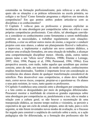 construídas na formação profissionalizante, pois refere-se a um ofício,
quais são as situações e as práticas referenciais na escola primária, no
colégio e no liceu? Como formular programas e objetivos em termos de
competências? Em que pontos ambos podem articular-se com as
disciplinas e os conhecimentos?
O Capítulo 3 volta-se para os professores e procura explicitar as
incidências de uma abordagem por competências sobre seu ofício e suas
próprias competências profissionais. Com efeito, tal abordagem convida-
os a considerar os conhecimentos como ferramentas a serem mobilizadas
conforme as necessidades, a trabalhar regularmente com situações-
problema, a criar ou utilizar outros meios de ensino, a negociar e conduzir
projetos com seus alunos, a adotar um planejamento flexível e indicativo,
a improvisar, a implementar e explicitar um novo contrato didático, a
praticar uma avaliação formadora, em uma situação de trabalho, a alcançar
uma compartimentação disciplinar menor. Aborda, ainda, outros tantos
passos rumo a um "ofício novo" (Meirieu, 1990b; Étienne e Lerouge,
1997; Altet, 1994; Paquay et al, 1996; Perrenoud, 1994, 1996c). Essa
perspectiva assusta, com razão, todos aqueles que acreditam que ensinar
consiste, antes de tudo, em transmitir, de modo ordenado, conhecimentos
eruditos bem-dominados. Também é importante levar em consideração as
resistências dos alunos diante de qualquer transformação considerável de
setrofício. Para desenvolver suas competências, o aluno deve trabalhar
mais, correr novos riscos, cooperar, projetar-se e questionar-se. Os alunos
e seus pais resistem, às vezes, tanto quanto os professores.
O Capítulo 4 estabelece uma conexão entre a abordagem por competências
e a luta contra as desigualdades por meio de pedagogias diferenciadas.
Procurarei mostrar a inutilidade de criarem-se grandes esperanças sobre
uma abordagem por competências se, paralelamente a isso, não se mudar a
relação com a cultura geral, se não houver a reconstrução de uma
transposição didática, ao mesmo tempo realista e visionária, se persistir a
expectativa de que um ciclo de estudo prepare, antes de tudo, para o ciclo
seguinte, se não forem inventados novos modos de avaliação, se o fracasso
for negado para construir a seqüência do currículo sobre a areia, se a ação
pedagógica não for diferenciada, se a formação dos professores não for
 