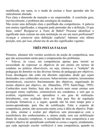 modificada, em suma, se o modo de ensinar e fazer aprender não for
radicalmente alterado.
Fica clara a dimensão da mutação a ser empreendida. A conclusão gera,
inevitavelmente, o problema das estratégias de mudança.
Não existe uma definição clara e partilhada das competências. A palavra
tem muitos significados, e ninguém pode pretender dar a definição. O que
fazer, então? Resignar-se à Torre de Babel? Procurar identificar o
significado mais comum em uma instituição ou em um meio profissional?
Avançar e conservar unia definição explícita? Adotarei esta última
posição, sem, por isso, afastar-me de um dos significados vigentes.
TRÊS PISTAS FALSAS
Primeiro, afastarei três versões aceitáveis da noção de competência, mas
que não acrescentam muito para a compreensão dos problemas.
• Fala-se, às vezes, em competências apenas para insistir na
necessidade de expressar os objetivos de um ensino em termos de
condutas ou práticas observáveis; ou seja, retoma-se a "tradição" da
pedagogia do domínio ou das diversas formas de pedagogia por objetivos.
Essas abordagens não estão em absoluto superadas, desde que sejam
dominados seus conhecidos excessos: behaviorismo sumário, taxionomias
intermináveis, excessivo fracionamento dos objetivos, organização do
ensino objetivo por objetivo, etc. (Hameline, 1979; Saint-Onge, 1995).
Conhecidos esses limites, hoje não se deveria mais ousar ensinar sem
perseguir metas explícitas, comunicáveis aos estudantes, e sem que se
avaliem, regularmente, os aprendizes e seu grau de realização.
Inicialmente, essa avaliação deve ser feita para fins de regulação
(avaliação formativa) e, a seguir, quando não há mais tempo para o
ensino-aprendizado, para fins de certificação. Falar a respeito de
competência, porém, não acrescenta muita coisa à idéia de objetivo. Pode-
se, aliás, ensinar e avaliar por objetivos sem preocupar-se com a
transferência dos conhecimentos e, menos ainda, com sua mobilização
diante de situações complexas. A assimilação de uma competência a um
simples objetivo de aprendizado confunde as coisas e sugere, erradamente,
que cada aquisição escolar verificável é uma competência, quando na
 