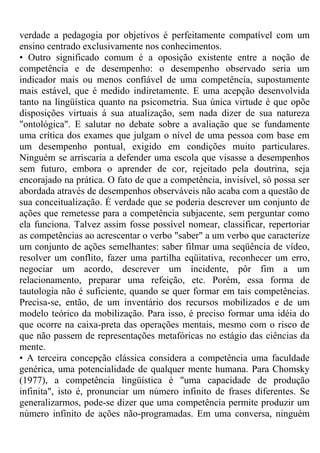 verdade a pedagogia por objetivos é perfeitamente compatível com um
ensino centrado exclusivamente nos conhecimentos.
• Outro significado comum é a oposição existente entre a noção de
competência e de desempenho: o desempenho observado seria um
indicador mais ou menos confiável de uma competência, supostamente
mais estável, que é medido indiretamente. E uma acepção desenvolvida
tanto na lingüística quanto na psicometria. Sua única virtude é que opõe
disposições virtuais á sua atualização, sem nada dizer de sua natureza
"ontológica". E salutar no debate sobre a avaliação que se fundamente
uma crítica dos exames que julgam o nível de uma pessoa com base em
um desempenho pontual, exigido em condições muito particulares.
Ninguém se arriscaria a defender uma escola que visasse a desempenhos
sem futuro, embora o aprender de cor, rejeitado pela doutrina, seja
encorajado na prática. O fato de que a competência, invisível, só possa ser
abordada através de desempenhos observáveis não acaba com a questão de
sua conceitualização. É verdade que se poderia descrever um conjunto de
ações que remetesse para a competência subjacente, sem perguntar como
ela funciona. Talvez assim fosse possível nomear, classificar, repertoriar
as competências ao acrescentar o verbo "saber" a um verbo que caracterize
um conjunto de ações semelhantes: saber filmar uma seqüência de vídeo,
resolver um conflito, fazer uma partilha eqüitativa, reconhecer um erro,
negociar um acordo, descrever um incidente, pôr fim a um
relacionamento, preparar uma refeição, etc. Porém, essa forma de
tautologia não é suficiente, quando se quer formar em tais competências.
Precisa-se, então, de um inventário dos recursos mobilizados e de um
modelo teórico da mobilização. Para isso, é preciso formar uma idéia do
que ocorre na caixa-preta das operações mentais, mesmo com o risco de
que não passem de representações metafóricas no estágio das ciências da
mente.
• A terceira concepção clássica considera a competência uma faculdade
genérica, uma potencialidade de qualquer mente humana. Para Chomsky
(1977), a competência lingüística é "uma capacidade de produção
infinita", isto é, pronunciar um número infinito de frases diferentes. Se
generalizarmos, pode-se dizer que uma competência permite produzir um
número infinito de ações não-programadas. Em uma conversa, ninguém
 