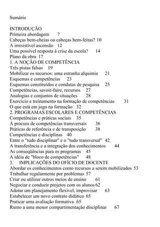 Sumário
INTRODUÇÃO
Primeira abordagem 7
Cabeças bem-cheias ou cabeças bem-feitas? 10
A irresistível ascensão 12
Uma possível resposta à crise da escola? 14
Plano da obra 17
1. A NOÇÃO DE COMPETÊNCIA
Três pistas falsas 19
Mobilizar os recursos: uma estranha alquimia 21
Esquemas e competências 23
Esquemas constituídos e condutas de pesquisa 25
Competências, savoir-faire, recursos 27
Analogias e conjuntos de situações 28
Exercício e treinamento na formação de competências 31
O que está em jogo na formação 32
2. PROGRAMAS ESCOLARES E COMPETÊNCIAS
Competências e práticas sociais 35
À procura de competências transversais 36
Práticas de referência e de transposição 38
Competências e disciplinas 40
Entre o "tudo disciplinar" e o "tudo transversal" 42
A transferência e a integração dos conhecimentos 44
As conseqüências para os programas 45
A idéia de "bloco de competências" 48
3. IMPLICAÇÕES DO OFÍCIO DE DOCENTE
Abordar os conhecimentos como recursos a serem mobilizados 53
Trabalhar regularmente por problemas 57
Criar ou utilizar outros meios de ensino 61
Negociar e conduzir projetos com os alunos 62
Adotar um planejamento flexível, improvisar 63
Estabelecer um novo contrato didático 65
Praticar uma avaliação formativa 65
Rumo a uma menor compartimentação disciplinar 67
 