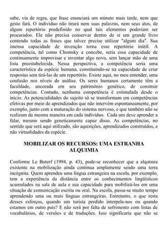 sabe, via de regra, que frase enunciará um minuto mais tarde, nem que
gesto fará. O indivíduo não tirará nem suas palavras, nem seus atos, de
algum repertório predefinido no qual tais elementos poderiam ser
procurados. Ele não precisa conservar dentro de si um grande livro
contendo todas as frases que talvez precise utilizar "algum dia". Sua
imensa capacidade de invenção torna esse repertório inútil. A
competência, tal como Chomsky a concebe, seria essa capacidade de
continuamente improvisar e inventar algo novo, sem lançar mão de uma
lista preestabelecida. Nessa perspectiva, a competência seria uma
característica da espécie humana, constituindo-se na capacidade de criar
respostas sem tirá-las de um repertório. Existe aqui, no meu entender, uma
confusão nos níveis de análise. Os seres humanos certamente têm a
faculdade, ancorada em seu patrimônio genético, de construir
competências. Contudo, nenhuma competência é estimulada desde o
início. As potencialidades do sujeito só se transformam em competências
efetivas por meio de aprendizados que não intervém espontaneamente, por
exemplo, junto com a maturação do sistema nervoso, e que também não se
realizam da mesma maneira em cada indivíduo. Cada um deve aprender a
falar, mesmo sendo geneticamente capaz disso. As competências, no
sentido que será aqui utilizado, são aquisições, aprendizados construídos, e
não virtualidades da espécie.
MOBILIZAR OS RECURSOS: UMA ESTRANHA
ALQUIMIA
Conforme Le Boterf (1994, p. 43), pode-se reconhecer que a alquimia
existente na mobilização ainda continua amplamente sendo uma terra
incógnita. Quem aprendeu uma língua estrangeira na escola, por exemplo,
tem a experiência da distância entre os conhecimentos lingüísticos
acumulados na sala de aula e sua capacidade para mobilizá-los em uma
situação de comunicação escrita ou oral. Na escola, passa-se muito tempo
aprendendo uma ou mais línguas estrangeiras. Entretanto, o que resta
desses esforços, quando um turista perdido interpela-nos ou quando
estamos em outro país? E não será por falta de sofrimento com listas de
vocabulários, de versões e de traduções. Isso significaria que não se
 