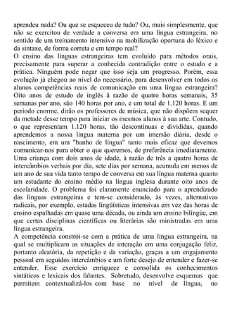 aprendeu nada? Ou que se esqueceu de tudo? Ou, mais simplesmente, que
não se exercitou de verdade a conversa em uma língua estrangeira, no
sentido de um treinamento intensivo na mobilização oportuna do léxico e
da sintaxe, de forma correta e em tempo real?
O ensino das línguas estrangeiras tem evoluído para métodos orais,
precisamente para superar a conhecida contradição entre o estudo e a
prática. Ninguém pode negar que isso seja um progresso. Porém, essa
evolução já chegou ao nível do necessário, para desenvolver em todos os
alunos competências reais de comunicação em uma língua estrangeira?
Oito anos de estudo de inglês â razão de quatro horas semanais, 35
semanas por ano, são 140 horas por ano, e um total de 1.120 horas. E um
período enorme, dirão os professores de música, que não dispõem sequer
da metade desse tempo para iniciar os mesmos alunos à sua arte. Contudo,
o que representam 1.120 horas, tão descontínuas e divididas, quando
aprendemos a nossa língua materna por um imersão diária, desde o
nascimento, em um "banho de língua" tanto mais eficaz que devemos
comunicar-nos para obter o que queremos, de preferência imediatamente.
Uma criança com dois anos de idade, à razão de três a quatro horas de
intercâmbios verbais por dia, sete dias por semana, acumula em menos de
um ano de sua vida tanto tempo de conversa em sua língua materna quanto
um estudante do ensino médio na língua inglesa durante oito anos de
escolaridade. O problema foi claramente enunciado para o aprendizado
das línguas estrangeiras e tem-se considerado, às vezes, alternativas
radicais, por exemplo, estadas lingüísticas intensivas em vez das horas de
ensino espalhadas em quase uma década, ou ainda um ensino bilíngüe, em
que certas disciplinas científicas ou literárias são ministradas em uma
língua estrangeira.
A competência constrói-se com a prática de uma língua estrangeira, na
qual se multiplicam as situações de interação em uma conjugação feliz,
portanto aleatória, da repetição e da variação, graças a um engajamento
pessoal em seguidos intercâmbios e um forte desejo de entender e fazer-se
entender. Esse exercício enriquece e consolida os conhecimentos
sintáticos e lexicais dos falantes. Sobretudo, desenvolve esquemas que
permitem contextualizá-los com base no nível de língua, no
 