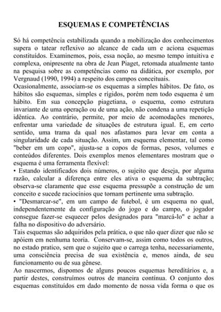 ESQUEMAS E COMPETÊNCIAS
Só há competência estabilizada quando a mobilização dos conhecimentos
supera o tatear reflexivo ao alcance de cada um e aciona esquemas
constituídos. Examinemos, pois, essa noção, ao mesmo tempo intuitiva e
complexa, onipresente na obra de Jean Piaget, retomada atualmente tanto
na pesquisa sobre as competências como na didática, por exemplo, por
Vergnaud (1990, 1994) a respeito dos campos conceituais.
Ocasionalmente, associam-se os esquemas a simples hábitos. De fato, os
hábitos são esquemas, simples e rígidos, porém nem todo esquema é um
hábito. Em sua concepção piagetiana, o esquema, como estrutura
invariante de uma operação ou de uma ação, não condena a uma repetição
idêntica. Ao contrário, permite, por meio de acomodações menores,
enfrentar uma variedade de situações de estrutura igual. E, em certo
sentido, uma trama da qual nos afastamos para levar em conta a
singularidade de cada situação. Assim, um esquema elementar, tal como
"beber em um copo", ajusta-se a copos de formas, pesos, volumes e
conteúdos diferentes. Dois exemplos menos elementares mostram que o
esquema é uma ferramenta flexível:
• Estando identificados dois números, o sujeito que deseja, por alguma
razão, calcular a diferença entre eles ativa o esquema da subtração;
observa-se claramente que esse esquema pressupõe a construção de um
conceito e sucede raciocínios que tornam pertinente uma subtração.
• "Desmarcar-se", em um campo de futebol, é um esquema no qual,
independentemente da configuração do jogo e do campo, o jogador
consegue fazer-se esquecer pelos designados para "marcá-lo" e achar a
falha no dispositivo do adversário.
Tais esquemas são adquiridos pela prática, o que não quer dizer que não se
apóiem em nenhuma teoria. Conservam-se, assim como todos os outros,
no estado pratico, sem que o sujeito que o carrega tenha, necessariamente,
uma consciência precisa de sua existência e, menos ainda, de seu
funcionamento ou de sua gênese.
Ao nascermos, dispomos de alguns poucos esquemas hereditários e, a
partir destes, construímos outros de maneira contínua. O conjunto dos
esquemas constituídos em dado momento de nossa vida forma o que os
 
