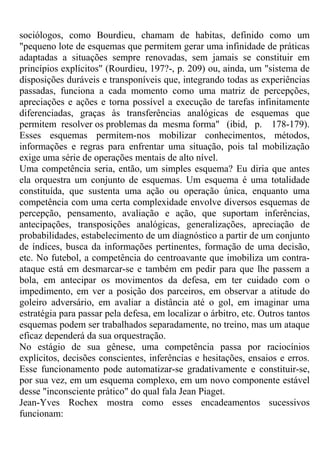 sociólogos, como Bourdieu, chamam de habitas, definido como um
"pequeno lote de esquemas que permitem gerar uma infinidade de práticas
adaptadas a situações sempre renovadas, sem jamais se constituir em
princípios explícitos" (Rourdieu, 197?-, p. 209) ou, ainda, um "sistema de
disposições duráveis e transponíveis que, integrando todas as experiências
passadas, funciona a cada momento como uma matriz de percepções,
apreciações e ações e torna possível a execução de tarefas infinitamente
diferenciadas, graças às transferências analógicas de esquemas que
permitem resolver os problemas da mesma forma" (ibid, p. 178-179).
Esses esquemas permitem-nos mobilizar conhecimentos, métodos,
informações e regras para enfrentar uma situação, pois tal mobilização
exige uma série de operações mentais de alto nível.
Uma competência seria, então, um simples esquema? Eu diria que antes
ela orquestra um conjunto de esquemas. Um esquema é uma totalidade
constituída, que sustenta uma ação ou operação única, enquanto uma
competência com uma certa complexidade envolve diversos esquemas de
percepção, pensamento, avaliação e ação, que suportam inferências,
antecipações, transposições analógicas, generalizações, apreciação de
probabilidades, estabelecimento de um diagnóstico a partir de um conjunto
de índices, busca da informações pertinentes, formação de uma decisão,
etc. No futebol, a competência do centroavante que imobiliza um contra-
ataque está em desmarcar-se e também em pedir para que lhe passem a
bola, em antecipar os movimentos da defesa, em ter cuidado com o
impedimento, em ver a posição dos parceiros, em observar a atitude do
goleiro adversário, em avaliar a distância até o gol, em imaginar uma
estratégia para passar pela defesa, em localizar o árbitro, etc. Outros tantos
esquemas podem ser trabalhados separadamente, no treino, mas um ataque
eficaz dependerá da sua orquestração.
No estágio de sua gênese, uma competência passa por raciocínios
explícitos, decisões conscientes, inferências e hesitações, ensaios e erros.
Esse funcionamento pode automatizar-se gradativamente e constituir-se,
por sua vez, em um esquema complexo, em um novo componente estável
desse "inconsciente prático" do qual fala Jean Piaget.
Jean-Yves Rochex mostra como esses encadeamentos sucessivos
funcionam:
 
