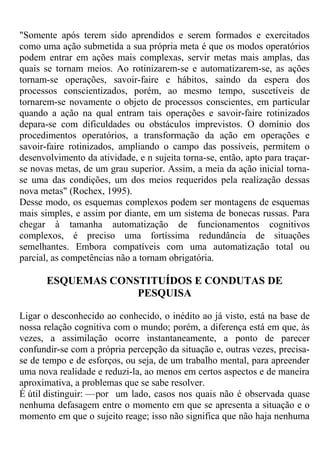"Somente após terem sido aprendidos e serem formados e exercitados
como uma ação submetida a sua própria meta é que os modos operatórios
podem entrar em ações mais complexas, servir metas mais amplas, das
quais se tornam meios. Ao rotinizarem-se e automatizarem-se, as ações
tornam-se operações, savoir-faire e hábitos, saindo da espera dos
processos conscientizados, porém, ao mesmo tempo, suscetíveis de
tornarem-se novamente o objeto de processos conscientes, em particular
quando a ação na qual entram tais operações e savoir-faire rotinizados
depara-se com dificuldades ou obstáculos imprevistos. O domínio dos
procedimentos operatórios, a transformação da ação em operações e
savoir-faire rotinizados, ampliando o campo das possíveis, permitem o
desenvolvimento da atividade, e n sujeita torna-se, então, apto para traçar-
se novas metas, de um grau superior. Assim, a meia da ação inicial torna-
se uma das condições, um dos meios requeridos pela realização dessas
nova metas" (Rochex, 1995).
Desse modo, os esquemas complexos podem ser montagens de esquemas
mais simples, e assim por diante, em um sistema de bonecas russas. Para
chegar à tamanha automatização de funcionamentos cognitivos
complexos, é preciso uma fortíssima redundância de situações
semelhantes. Embora compatíveis com uma automatização total ou
parcial, as competências não a tornam obrigatória.
ESQUEMAS CONSTITUÍDOS E CONDUTAS DE
PESQUISA
Ligar o desconhecido ao conhecido, o inédito ao já visto, está na base de
nossa relação cognitiva com o mundo; porém, a diferença está em que, às
vezes, a assimilação ocorre instantaneamente, a ponto de parecer
confundir-se com a própria percepção da situação e, outras vezes, precisa-
se de tempo e de esforços, ou seja, de um trabalho mental, para apreender
uma nova realidade e reduzi-la, ao menos em certos aspectos e de maneira
aproximativa, a problemas que se sabe resolver.
É útil distinguir: —por um lado, casos nos quais não é observada quase
nenhuma defasagem entre o momento em que se apresenta a situação e o
momento em que o sujeito reage; isso não significa que não haja nenhuma
 