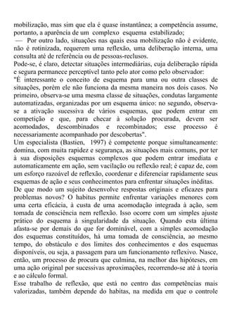 mobilização, mas sim que ela é quase instantânea; a competência assume,
portanto, a aparência de um complexo esquema estabilizado;
— Por outro lado, situações nas quais essa mobilização não é evidente,
não é rotinizada, requerem uma reflexão, uma deliberação interna, uma
consulta até de referência ou de pessoas-reclusos.
Pode-se, é claro, detectar situações intermediárias, cuja deliberação rápida
e segura permanece perceptível tanto pelo ator como pelo observador:
"É interessante o conceito de esquema para uma ou outra classes de
situações, porém ele não funciona da mesma maneira nos dois casos. No
primeiro, observa-se uma mesma classe de situações, condutas largamente
automatizadas, organizadas por um esquema único: no segundo, observa-
se a ativação sucessiva de vários esquemas, que podem entrar em
competição e que, para checar à solução procurada, devem ser
acomodados, descombinados e recombinados; esse processo é
necessariamente acompanhado por descobertas".
Um especialista (Bastien, 1997) é competente porque simultaneamente:
domina, com muita rapidez e segurança, as situações mais comuns, por ter
à sua disposições esquemas complexos que podem entrar imediata e
automaticamente em ação, sem vacilação ou reflexão real; é capaz de, com
um esforço razoável de reflexão, coordenar e diferenciar rapidamente seus
esquemas de ação e seus conhecimentos para enfrentar situações inéditas.
De que modo um sujeito desenvolve respostas originais e eficazes para
problemas novos? O habitus permite enfrentar variações menores com
uma certa eficácia, à custa de uma acomodação integrada à ação, sem
tomada de consciência nem reflexão. Isso ocorre com um simples ajuste
prático do esquema à singularidade da situação. Quando esta última
afasta-se por demais do que for dominável, com a simples acomodação
dos esquemas constituídos, há uma tomada de consciência, ao mesmo
tempo, do obstáculo e dos limites dos conhecimentos e dos esquemas
disponíveis, ou seja, a passagem para um funcionamento reflexivo. Nasce,
então, um processo de procura que culmina, na melhor das hipóteses, em
uma ação original por sucessivas aproximações, recorrendo-se até à teoria
e ao cálculo formal.
Esse trabalho de reflexão, que está no centro das competências mais
valorizadas, também depende do habitas, na medida em que o controle
 