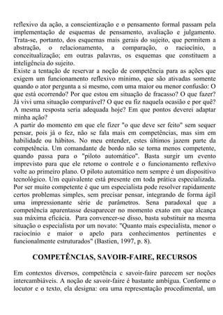 reflexivo da ação, a conscientização e o pensamento formal passam pela
implementação de esquemas de pensamento, avaliação e julgamento.
Trata-se, portanto, dos esquemas mais gerais do sujeito, que permitem a
abstração, o relacionamento, a comparação, o raciocínio, a
conceitualização; em outras palavras, os esquemas que constituem a
inteligência do sujeito.
Existe a tentação de reservar a noção de competência para as ações que
exigem um funcionamento reflexivo mínimo, que são ativadas somente
quando o ator pergunta a si mesmo, com uma maior ou menor confusão: O
que está ocorrendo? Por que estou em situação de fracasso? O que fazer?
Já vivi uma situação comparável? O que eu fiz naquela ocasião e por quê?
A mesma resposta seria adequada hoje? Em que pontos deverei adaptar
minha ação?
A partir do momento em que ele fizer "o que deve ser feito" sem sequer
pensar, pois já o fez, não se fala mais em competências, mas sim em
habilidade ou hábitos. No meu entender, estes últimos jazem parte da
competência. Um comandante de bordo não se torna menos competente,
quando passa para o "piloto automático". Basta surgir um evento
imprevisto para que ele retome o controle e o funcionamento reflexivo
volte ao primeiro plano. O piloto automático nem sempre é um dispositivo
tecnológico. Um equivalente está presente em toda prática especializada.
Por ser muito competente é que um especialista pode resolver rapidamente
certos problemas simples, sem precisar pensar, integrando de forma ágil
uma impressionante série de parâmetros. Sena paradoxal que a
competência aparentasse desaparecer no momento exato em que alcança
sua máxima eficácia. Para convencer-se disso, basta substituir na mesma
situação o especialista por um novato: "Quanto mais especialista, menor o
raciocínio e maior o apelo para conhecimentos pertinentes e
funcionalmente estruturados" (Bastien, 1997, p. 8).
COMPETÊNCIAS, SAVOIR-FAIRE, RECURSOS
Em contextos diversos, competência c savoir-faire parecem ser noções
intercambiáveis. A noção de savoir-faire é bastante ambígua. Conforme o
locutor e o texto, ela designa: ora uma representação procedimental, um
 