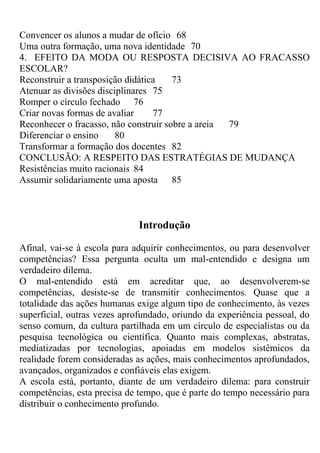 Convencer os alunos a mudar de ofício 68
Uma outra formação, uma nova identidade 70
4. EFEITO DA MODA OU RESPOSTA DECISIVA AO FRACASSO
ESCOLAR?
Reconstruir a transposição didática 73
Atenuar as divisões disciplinares 75
Romper o círculo fechado 76
Criar novas formas de avaliar 77
Reconhecer o fracasso, não construir sobre a areia 79
Diferenciar o ensino 80
Transformar a formação dos docentes 82
CONCLUSÃO: A RESPEITO DAS ESTRATÉGIAS DE MUDANÇA
Resistências muito racionais 84
Assumir solidariamente uma aposta 85
Introdução
Afinal, vai-se à escola para adquirir conhecimentos, ou para desenvolver
competências? Essa pergunta oculta um mal-entendido e designa um
verdadeiro dilema.
O mal-entendido está em acreditar que, ao desenvolverem-se
competências, desiste-se de transmitir conhecimentos. Quase que a
totalidade das ações humanas exige algum tipo de conhecimento, às vezes
superficial, outras vezes aprofundado, oriundo da experiência pessoal, do
senso comum, da cultura partilhada em um círculo de especialistas ou da
pesquisa tecnológica ou científica. Quanto mais complexas, abstratas,
mediatizadas por tecnologias, apoiadas em modelos sistêmicos da
realidade forem consideradas as ações, mais conhecimentos aprofundados,
avançados, organizados e confiáveis elas exigem.
A escola está, portanto, diante de um verdadeiro dilema: para construir
competências, esta precisa de tempo, que é parte do tempo necessário para
distribuir o conhecimento profundo.
 