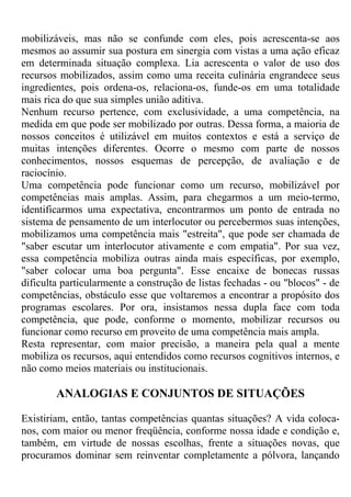 mobilizáveis, mas não se confunde com eles, pois acrescenta-se aos
mesmos ao assumir sua postura em sinergia com vistas a uma ação eficaz
em determinada situação complexa. Lia acrescenta o valor de uso dos
recursos mobilizados, assim como uma receita culinária engrandece seus
ingredientes, pois ordena-os, relaciona-os, funde-os em uma totalidade
mais rica do que sua simples união aditiva.
Nenhum recurso pertence, com exclusividade, a uma competência, na
medida em que pode ser mobilizado por outras. Dessa forma, a maioria de
nossos conceitos é utilizável em muitos contextos e está a serviço de
muitas intenções diferentes. Ocorre o mesmo com parte de nossos
conhecimentos, nossos esquemas de percepção, de avaliação e de
raciocínio.
Uma competência pode funcionar como um recurso, mobilizável por
competências mais amplas. Assim, para chegarmos a um meio-termo,
identificarmos uma expectativa, encontrarmos um ponto de entrada no
sistema de pensamento de um interlocutor ou percebermos suas intenções,
mobilizamos uma competência mais "estreita", que pode ser chamada de
"saber escutar um interlocutor ativamente e com empatia". Por sua vez,
essa competência mobiliza outras ainda mais específicas, por exemplo,
"saber colocar uma boa pergunta". Esse encaixe de bonecas russas
dificulta particularmente a construção de listas fechadas - ou "blocos" - de
competências, obstáculo esse que voltaremos a encontrar a propósito dos
programas escolares. Por ora, insistamos nessa dupla face com toda
competência, que pode, conforme o momento, mobilizar recursos ou
funcionar como recurso em proveito de uma competência mais ampla.
Resta representar, com maior precisão, a maneira pela qual a mente
mobiliza os recursos, aqui entendidos como recursos cognitivos internos, e
não como meios materiais ou institucionais.
ANALOGIAS E CONJUNTOS DE SITUAÇÕES
Existiriam, então, tantas competências quantas situações? A vida coloca-
nos, com maior ou menor freqüência, conforme nossa idade e condição e,
também, em virtude de nossas escolhas, frente a situações novas, que
procuramos dominar sem reinventar completamente a pólvora, lançando
 