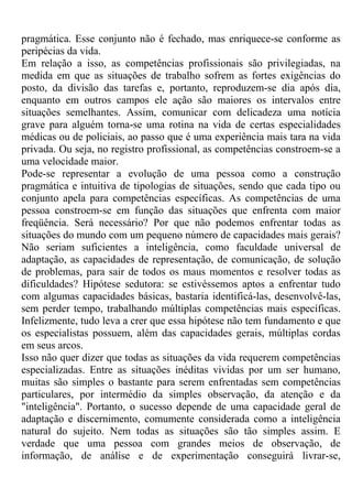 pragmática. Esse conjunto não é fechado, mas enriquece-se conforme as
peripécias da vida.
Em relação a isso, as competências profissionais são privilegiadas, na
medida em que as situações de trabalho sofrem as fortes exigências do
posto, da divisão das tarefas e, portanto, reproduzem-se dia após dia,
enquanto em outros campos ele ação são maiores os intervalos entre
situações semelhantes. Assim, comunicar com delicadeza uma notícia
grave para alguém torna-se uma rotina na vida de certas especialidades
médicas ou de policiais, ao passo que é uma experiência mais tara na vida
privada. Ou seja, no registro profissional, as competências constroem-se a
uma velocidade maior.
Pode-se representar a evolução de uma pessoa como a construção
pragmática e intuitiva de tipologias de situações, sendo que cada tipo ou
conjunto apela para competências específicas. As competências de uma
pessoa constroem-se em função das situações que enfrenta com maior
freqüência. Será necessário? Por que não podemos enfrentar todas as
situações do mundo com um pequeno número de capacidades mais gerais?
Não seriam suficientes a inteligência, como faculdade universal de
adaptação, as capacidades de representação, de comunicação, de solução
de problemas, para sair de todos os maus momentos e resolver todas as
dificuldades? Hipótese sedutora: se estivéssemos aptos a enfrentar tudo
com algumas capacidades básicas, bastaria identificá-las, desenvolvê-las,
sem perder tempo, trabalhando múltiplas competências mais específicas.
Infelizmente, tudo leva a crer que essa hipótese não tem fundamento e que
os especialistas possuem, além das capacidades gerais, múltiplas cordas
em seus arcos.
Isso não quer dizer que todas as situações da vida requerem competências
especializadas. Entre as situações inéditas vividas por um ser humano,
muitas são simples o bastante para serem enfrentadas sem competências
particulares, por intermédio da simples observação, da atenção e da
"inteligência". Portanto, o sucesso depende de uma capacidade geral de
adaptação e discernimento, comumente considerada como a inteligência
natural do sujeito. Nem todas as situações são tão simples assim. E
verdade que uma pessoa com grandes meios de observação, de
informação, de análise e de experimentação conseguirá livrar-se,
 