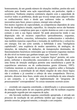 honrosamente, de um grande número de situações inéditas, porém não será
suficiente para fundar uma ação especializada, em particular, rápida e
econômica. Nenhuma empresa contrataria alguém com a capacidade de
resolver todos os problemas, desde que tivesse tempo para adquirir todos
os conhecimentos úteis e desde que realizasse todas as reflexões
necessárias para fazer, pouco a pouco, emergir uma solução.
Em muitos registros de especialidade, as competências dependem de uma
forma de inteligência situada, específica. As situações novas são bastante
ricas, diversas e complexas para que o sujeito domine-as com o seu senso
comum e com a sua lógica natural. Só pode processá-las tendo à sua
disposição não só recursos específicos (procedimentos, esquemas,
hipóteses, modelos, conceitos, informações, conhecimentos e métodos),
mas também maneiras específicas e treinadas de mobilizá-los e colocá-los
em sinergia. Em um certo sentido, a habilidade é uma "inteligência
capitalizada", uma seqüência de modos operatórios, de analogias, de
intuições, de induções, de deduções, de transposições dominadas, de
funcionamentos heurísticos rotinizados que se tornaram esquemas mentais
de alto nível ou tramas que ganham tempo, que "inserem" a decisão.
A ligação de uma situação com um "conjunto lógico" permite, até certo
ponto, enfrentar o desconhecido, associando-o ao conhecido, desde que
uma forma de intuição analógica permita uma transferência a partir de
experiências anteriores ou de conhecimentos gerais (Gineste, 1997).
Conforme mostram os estudos de psicologia cognitiva sobre a formação
dos conceitos, a assimilação de um objeto singular de uma classe lógica
não é evidente e já constitui o esboço de uma competência. Deve-se,
portanto, dissociar duas fases, sendo uma de assimilação de uma situação
a um conjunto, e a outra de implementação do "programa de
processamento" correspondente? As coisas raramente ocorrem assim:
— existindo um esquema constituído, a identificação e o processamento
da situação fazem parte de um esquema global; não há nenhum esquema
de percepção seguido por um esquema de ação;
— não havendo nenhum esquema constituído apropriado, é ativado um
processo de resolução de um problema inédito que requer analogias e
permite associar, progressivamente, a situação a um conjunto.
 