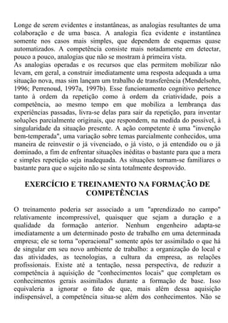 Longe de serem evidentes e instantâneas, as analogias resultantes de uma
colaboração e de uma basca. A analogia fica evidente e instantânea
somente nos casos mais simples, que dependem de esquemas quase
automatizados. A competência consiste mais notadamente em detectar,
pouco a pouco, analogias que não se mostram à primeira vista.
As analogias operadas e os recursos que elas permitem mobilizar não
levam, em geral, a construir imediatamente uma resposta adequada a uma
situação nova, mas sim lançam um trabalho de transferência (Mendelsohn,
1996; Perrenoud, 1997a, 1997b). Esse funcionamento cognitivo pertence
tanto à ordem da repetição como à ordem da criatividade, pois a
competência, ao mesmo tempo em que mobiliza a lembrança das
experiências passadas, livra-se delas para sair da repetição, para inventar
soluções parcialmente originais, que respondem, na medida do possível, à
singularidade da situação presente. A ação competente é uma "invenção
bem-temperada", uma variação sobre temas parcialmente conhecidos, uma
maneira de reinvestir o já vivenciado, o já visto, o já entendido ou o já
dominado, a fim de enfrentar situações inéditas o bastante para que a mera
e simples repetição seja inadequada. As situações tornam-se familiares o
bastante para que o sujeito não se sinta totalmente desprovido.
EXERCÍCIO E TREINAMENTO NA FORMAÇÃO DE
COMPETÊNCIAS
O treinamento poderia ser associado a um "aprendizado no campo"
relativamente incompressível, quaisquer que sejam a duração e a
qualidade da formação anterior. Nenhum engenheiro adapta-se
imediatamente a um determinado posto de trabalho em uma determinada
empresa; ele se torna "operacional" somente após ter assimilado o que há
de singular em seu novo ambiente de trabalho: a organização do local e
das atividades, as tecnologias, a cultura da empresa, as relações
profissionais. Existe até a tentação, nessa perspectiva, de reduzir a
competência à aquisição de "conhecimentos locais" que completam os
conhecimentos gerais assimilados durante a formação de base. Isso
equivaleria a ignorar o fato de que, mais além dessa aquisição
indispensável, a competência situa-se além dos conhecimentos. Não se
 
