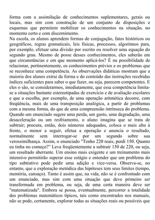 forma com a assimilação de conhecimentos suplementares, gerais ou
locais, mas sim com construção de um conjunto de disposições e
esquemas que permitem mobilizar os conhecimentos na situação, no
momento certo e com discernimento.
Na escola, os alunos aprendem formas de conjugação, fatos históricos ou
geográficos, regras gramaticais, leis físicas, processos, algoritmos para,
por exemplo, efetuar uma divisão por escrito ou resolver uma equação do
segundo grau. Mesmo de posse desses conhecimentos, eles saberão em
que circunstâncias e em que momento aplicá-los? É na possibilidade de
relacionar, pertinentemente, os conhecimentos prévios e os problemas que
se reconhece uma competência. As observações didáticas mostram que a
maioria dos alunos extrai da forma e do conteúdo das instruções recebidas
índices suficientes para saber o que fazer, ou seja, parecem competentes. E
eles o são, se considerarmos, imediatamente, que essa competência limita-
se a situações bastante estereotipadas de exercício e de avaliação escolares
e que a escolha, por exemplo, de uma operação aritmética decorre, com
freqüência, mais de uma transposição analógica, a partir de problemas
com a mesma forma, do que de uma compreensão intrínseca do problema.
Quando um enunciado sugere uma perda, um gasto, uma degradação, uma
desaceleração ou um resfriamento, o aluno imagina que se trata de
subtrair; procura, então, dois números adequados, coloca o mais alto à
frente, o menor a seguir, efetua a operação e anuncia o resultado,
normalmente sem interrogar-se por um segundo sobre sua
verossimilhança. Assim, o enunciado "Tenho 220 reais, perdi 150. Quanto
eu tinha no começo?” Leva freqüentemente a subtrair 150 de 220, ou seja,
um resultado aberrante. Um ensino mais exigente e um treinamento mais
intensivo permitirão superar esse estágio e entender que um problema do
tipo subtrativo pode pedir uma adição e vice-versa. Observa-se, no
entanto, que a exploração metódica das hipóteses tem seus limites (tempo,
memória, cansaço). Tanto é assim que, na vida, não se é confrontado com
um enunciado, mas sim com uma situação que deve primeiro ser
transformada em problema, ou seja, de uma certa maneira deve ser
"matematizada". Embora se possa, eventualmente, percorrer a totalidade
dos problemas matemáticos típicos, tais como encontrados nos manuais,
não se pode, certamente, explorar todas as situações reais ou possíveis que
 