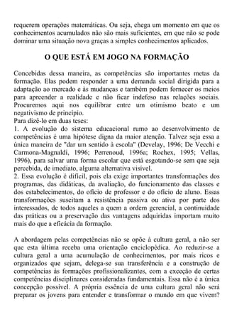 requerem operações matemáticas. Ou seja, chega um momento em que os
conhecimentos acumulados não são mais suficientes, em que não se pode
dominar uma situação nova graças a simples conhecimentos aplicados.
O QUE ESTÁ EM JOGO NA FORMAÇÃO
Concebidas dessa maneira, as competências são importantes metas da
formação. Elas podem responder a uma demanda social dirigida para a
adaptação ao mercado e às mudanças e também podem fornecer os meios
para apreender a realidade e não ficar indefeso nas relações sociais.
Procuremos aqui nos equilibrar entre um otimismo beato e um
negativismo de princípio.
Para dizê-lo em duas teses:
1. A evolução do sistema educacional rumo ao desenvolvimento de
competências é uma hipótese digna da maior atenção. Talvez seja essa a
única maneira de "dar um sentido à escola" (Develay, 1996; De Vecchi e
Carmona-Magnaldi, 1996; Perrenoud, 1996a; Rochex, 1995; Vellas,
1996), para salvar uma forma escolar que está esgotando-se sem que seja
percebida, de imediato, alguma alternativa visível.
2. Essa evolução é difícil, pois ela exige importantes transformações dos
programas, das didáticas, da avaliação, do funcionamento das classes e
dos estabelecimentos, do ofício de professor e do ofício de aluno. Essas
transformações suscitam a resistência passiva ou ativa por parte dos
interessados, de todos aqueles a quem a ordem gerencial, a continuidade
das práticas ou a preservação das vantagens adquiridas importam muito
mais do que a eficácia da formação.
A abordagem pelas competências não se opõe à cultura geral, a não ser
que esta última receba uma orientação enciclopédica. Ao reduzir-se a
cultura geral a uma acumulação de conhecimentos, por mais ricos e
organizados que sejam, delega-se sua transferência e a construção de
competências às formações profissionalizantes, com a exceção de certas
competências disciplinares consideradas fundamentais. Essa não é a única
concepção possível. A própria essência de uma cultura geral não será
preparar os jovens para entender e transformar o mundo em que vivem?
 