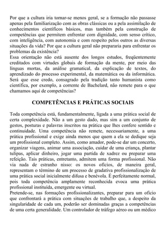 Por que a cultura iria tornar-se menos geral, se a formação não passasse
apenas pela familiarização com as obras clássicas ou a pela assimilação de
conhecimentos científicos básicos, mas também pela construção de
competências que permitem enfrentar com dignidade, com senso crítico,
com inteligência, com autonomia e com respeito pelos outros as diversas
situações da vida? Por que a cultura geral não prepararia para enfrentar os
problemas da existência?
Essa orientação não está ausente dos longos estudos, freqüentemente
creditados com virtudes globais de formação da mente, por meio das
línguas mortas, da análise gramatical, da explicação de textos, do
aprendizado do processo experimental, da matemática ou da informática.
Será que esse credo, consagrado pela tradição tanto humanista como
científica, por exemplo, a corrente de Bachelard, não remete para o que
chamamos aqui de competências?
COMPETÊNCIAS E PRÁTICAS SOCIAIS
Toda competência está, fundamentalmente, ligada a uma prática social de
certa complexidade. Não a um gesto dado, mas sim a um conjunto de
gestos, posturas e palavras inscritos na prática que lhes confere sentido e
continuidade. Uma competência não remete, necessariamente, a uma
prática profissional e exige ainda menos que quem a ela se dedique seja
um profissional completo. Assim, como amador, pode-se dar um concerto,
organizar viagens, animar uma associação, cuidar de uma criança, plantar
tulipas, aplicar dinheiro, jogar uma partida de xadrez ou preparar uma
refeição. Tais práticas, entretanto, admitem uma forma profissional. Não
via nada de estranho nisso: os novos ofícios, de maneira geral,
representam o término de um processo de gradativa profissionalização de
uma prática social inicialmente difusa e benévola. É perfeitamente normal,
pois toda competência amplamente reconhecida evoca uma prática
profissional instituída, emergente ou virtual.
Pretende-se, nas formações profissionalizantes, preparar para um oficio
que confrontará a prática com situações de trabalho que, a despeito da
singularidade de cada um, poderão ser dominadas graças a competências
de uma certa generalidade. Um controlador de tráfego aéreo ou um médico
 