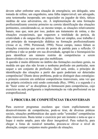 devem saber enfrentar uma situação de emergência; um delegado, uma
tomada de reféns; um engenheiro, uma falha imprevisível; um advogado,
uma testemunha inesperada; um negociador ou jogador de tênis, táticas
inéditas de seus adversários, etc. A implementação de uma formação
profissionalizante consiste primeiro na correta identificação das situações
pertinentes, considerando-se, ao mesmo tempo, as situações relativamente
banais, mas que, nem por isso, pedem um tratamento de rotina, e das
situações excepcionais, que requerem a totalidade da perícia, da
criatividade e do sangue-frio do prático. Sem ser simples, esse trabalho é
uni princípio da transposição didática na formação profissionalizante
(Arsac et ai, 1994; Perrenoud, 1994). Nesse campo, nunca faltam as
situações concretas que servem de ponto de partida para a reflexão. O
problema é não se perder em sua diversidade, agrupá-las e hierarquizá-las
para identificar um número restrito de competências a serem
desenvolvidas e os recursos que elas mobilizam.
A questão é muito diferente no âmbito das formações escolares gerais, na
medida em que elas não levam a nenhuma profissão em particular, nem
sequer a um conjunto de profissões. Qual será, então, o princípio de
identificação das situações a partir das quais poderiam ser detectadas
competências? Diante desse problema, pode-se distinguir duas estratégias:
a primeira consiste em enfatizar competências transversais, uma vez que
sua própria existência está sendo contestada (Rey, 1996), e a segunda é a
de "fazer como se" as disciplinas já formassem para competências, cujo
exercício na aula prefiguraria a implementação na vida profissional ou na
extraprofissional.
À PROCURA DE COMPETÊNCIAS TRANSVERSAIS
Para escrever programas escolares que visem explicitamente ao
desenvolvimento de competências, pode-se tirar, de diversas práticas
sociais, situações problemáticas das quais serão "extraídas" competências
ditas transversais. Basta tentar o exercício por um instante e nota-se que o
leque é muito amplo, para não dizer inesgotável. Para reduzi-la, para
chegar a listas de razoável tamanho, procura-se elevar o nível de
abstração, compor conjuntos muito grandes de situações.
 