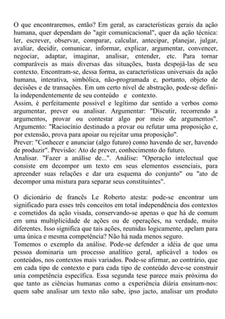 O que encontraremos, então? Em geral, as características gerais da ação
humana, quer dependam do "agir comunicacional", quer da ação técnica:
ler, escrever, observar, comparar, calcular, antecipar, planejar, julgar,
avaliar, decidir, comunicar, informar, explicar, argumentar, convencer,
negociar, adaptar, imaginar, analisar, entender, etc. Para tornar
comparáveis as mais diversas das situações, basta despojá-las de seu
contexto. Encontram-se, dessa forma, as características universais da ação
humana, interativa, simbólica, não-programada e, portanto, objeto de
decisões e de transações. Em um certo nível de abstração, pode-se defini-
la independentemente de seu conteúdo e contexto.
Assim, é perfeitamente possível e legítimo dar sentido a verbos como
argumentar, prever ou analisar. Argumentar: "Discutir, recorrendo a
argumentos, provar ou contestar algo por meio de argumentos".
Argumento: "Raciocínio destinado a provar ou refutar uma proposição e,
por extensão, prova para apoiar ou rejeitar uma proposição".
Prever: "Conhecer e anunciar (algo futuro) como havendo de ser, havendo
de produzir". Previsão: Ato de prever, conhecimento do futuro.
Analisar. "Fazer a análise de...". Análise: "Operação intelectual que
consiste em decompor um texto em seus elementos essenciais, para
apreender suas relações e dar ura esquema do conjunto" ou "ato de
decompor uma mistura para separar seus constituintes".
O dicionário de francês Le Roberto atesta: pode-se encontrar um
significado para esses três conceitos em total independência dos contextos
e cometidos da ação visada, conservando-se apenas o que há de comum
em uma multiplicidade de ações ou de operações, na verdade, muito
diferentes. Isso significa que tais ações, reunidas logicamente, apelam para
uma única e mesma competência? Não há nada menos seguro.
Tomemos o exemplo da análise. Pode-se defender a idéia de que uma
pessoa dominaria um processo analítico geral, aplicável a todos os
conteúdos, nos contextos mais variados. Pode-se afirmar, ao contrário, que
em cada tipo de contexto e para cada tipo de conteúdo deve-se construir
unia competência específica. Essa segunda tese parece mais próxima do
que tanto as ciências humanas como a experiência diária ensinam-nos:
quem sabe analisar um texto não sabe, ipso jacto, analisar um produto
 
