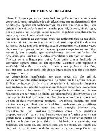 PRIMEIRA ABORDAGEM
São múltiplos os significados da noção de competência. Eu a definirei aqui
como sendo uma capacidade de agir eficazmente em um determinado tipo
de situação, apoiada em conhecimentos, mas sem limitar-se a eles. Para
enfrentar uma situação da melhor maneira possível, deve-se, via de regra,
pôr em ação e em sinergia vários recursos cognitivos complementares,
entre os quais estão os conhecimentos.
No sentido comum da expressão, estes são representações da realidade,
que construímos e armazenamos ao sabor de nossa experiência e de nossa
formação. Quase toda ação mobiliza alguns conhecimentos, algumas vezes
elementares e esparsos, outras vezes complexos e organizados em redes.
Assim é, por exemplo, que conhecimentos bastante profundos são
necessários para: Analisar um texto e reconstituir as intenções do autor;
Traduzir de uma língua para outra; Argumentar com a finalidade de
convencer alguém cético ou um oponente; Construir uma hipótese e
verificá-la; Identificar, enunciar e resolver um problema científico;
Detectar uma falha no raciocínio de um interlocutor; negociar e conduzir
um projeto coletivo.
As competências manifestadas por essas ações não são, em si,
conhecimentos; elas utilizam hipóteses, ou mobilizam tais conhecimentos.
Embora conhecedor do Direito, a competência do advogado ultrapassa
essa erudição, pois não lhe basta conhecer todos os textos para levar a bom
termo o assunto do momento. Sua competência consiste em pôr em
relação seu conhecimento do direito, da jurisprudência, dos processos e de
uma representação do problema a resolver, fazendo uso de um raciocínio e
de uma intuição propriamente jurídicos. Da mesma maneira, um bom
médico consegue identificar e mobilizar conhecimentos científicos
pertinentes no momento certo, em uma situação concreta que,
evidentemente, não costuma apresentar-se como "um problema
proposto em aula" para o qual bastaria encontrar a "página certa em um
grande livro" e aplicar a solução preconizada. Que o clínico disponha de
amplos conhecimentos (em física, em biologia, em anatomia, em
fisiologia, em patologia, em farmacologia, em radiologia, em tecnologia,
etc.) não é senão uma condição necessária de sua competência. Se
 