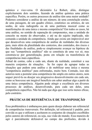 químico e vice-versa. O dicionário Le Robert, aliás, distingue
explicitamente dois sentidos, fazendo da análise química uma prática
específica. Porém, os outros processos de análise têm uma maior unidade?
Podemos considerar a análise de um número, de uma constelação estelar,
de uma paisagem, de um quadro clínico, estatístico ou artístico, de um
sonho, de uma radiografia ou de uma partitura musical como as
manifestações de uma única e mesma competência? Em todos os casos, há
uma análise, no sentido de separação de componentes, mas a unidade do
conceito na mente do observador, e até na do sujeito implicado, não
comanda a unidade da competência. Ainda que exista um improvável ator
que desenvolveu uma competência de análise de realidades tão diversas
para, mais além da pluralidade dos contextos, dos conteúdos, dos riscos e
das finalidades da análise, pode-se simplesmente avançar na hipótese de
que sua "competência analítica" não se constituiu de uma vez só, mas
construiu-se por generalização, posta em relação ou transferência de
competências mais específicas.
Afinal de contas, cabe a cada um, diante da realidade, constituir a sua
maneira conjuntos de situações. Se for capaz de agrupar todas as
situações que pedem uma análise e de mobilizar uma única e mesma
"competência analítica" para enfrentadas, muito bem. Contudo, isso não
autoriza nem a postular uma competência tão ampla em outros atores, nem
sequer prevê-la ou desejar seu progressivo desenvolvimento em cada um,
como se houvesse um inegável benefício em saber analisar algo a partir de
uma única competência. Alguém pode atingir a excelência em diversos
processos de análises, desenvolvendo, para cada um deles, uma
competência específica. Não há nada que diga que isso seria menos eficaz,
pelo contrário.
PRÁTICAS DE REFERÊNCIA E DE TRANSPOSIÇÃO
Essa problemática é embaraçosa para quem deseja elaborar um referencial
de competências transversais. Por definição, tal referencial é padrão, pois
convida os que o utilizam a aceitarem os conjuntos de situações escolhidos
pelos autores do referencial, ou seja, sua visão do mundo. Essa maneira de
agir é parcialmente defensável no campo das profissões, devido à
 