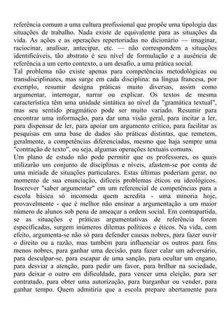 referência comum a uma cultura profissional que propõe uma tipologia das
situações de trabalho. Nada existe de equivalente para as situações da
vida. As ações e as operações repertoriadas no dicionário — imaginar,
raciocinar, analisar, antecipar, etc. — não correspondem a situações
identificáveis, tão abstrato é seu nível de formulação e a ausência de
referência a um certo contexto, a um desafio, a uma prática social.
Tal problema não existe apenas para competências metodológicas ou
transdisciplinares, mas surge em cada disciplina: na língua francesa, por
exemplo, resumir designa práticas muito diversas, assim como
argumentar, interrogar, narrar ou explicar. Os textos de mesma
característica têm uma unidade sintática ao nível da "gramática textual",
mas seu sentido pragmático pode ser muito variado. Resumir para
encontrar uma informação, para dar uma visão geral, para incitar a ler,
para dispensar de ler, para apoiar um argumento crítico, para facilitar as
pesquisas em uma base de dados são práticas distintas, que remetem,
geralmente, a competências diferenciadas, mesmo que haja sempre uma
"contração de texto", ou seja, algumas operações textuais comuns.
Um plano de estudo não pode permitir que os professores, os quais
utilizarão um conjunto de disciplinas e níveis, afastem-se por conta de
uma miríade de situações particulares. Estas últimas poderiam gerar, no
momento de sua enunciação, difíceis problemas éticos ou ideológicos.
Inscrever "saber argumentar" em um referencial de competências para a
escola básica só incomoda quem acredita - uma minoria hoje,
provavelmente - que é melhor não ensinar a argumentação a um maior
número de alunos sob pena de ameaçar a ordem social. Em contrapartida,
se as situações e práticas argumentativas de referência forem
especificadas, surgem inúmeros dilemas políticos e éticos. Na vida, com
efeito, argumenta-se não só para defender causas nobres, para fazer ouvir
o direito ou a razão, mas também para influenciar os outros para fins
menos nobres, para ganhar uma decisão, para fazer calar um adversário,
para desculpar-se, para escapar de uma sanção, para ocultar um engano,
para desviar a atenção, para pedir um favor, para brilhar na sociedade,
para deixar o outro em dificuldade, para vencer uma eleição, para ser
contratado, para obter uma autorização, para barganhar ou vender, para
ganhar tempo. Quem admitiria que a escola prepare abertamente para
 