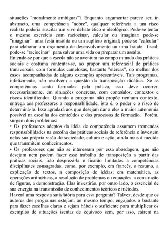 situações "moralmente ambíguas"? Enquanto argumentar parece ser, in
abstracto, uma competência "nobre", qualquer referência a um risco
realista poderia suscitar um vivo debate ético e ideológico. Pode-se tentar
o mesmo exercício com raciocinar, calcular ou imaginar: pode-se
"imaginar" uma festa insólita ou um suplício original; pode-se "calcular"
para elaborar um orçamento de desenvolvimento ou uma fraude fiscal;
pode-se "raciocinar" para salvar uma vida ou preparar um assalto.
Entende-se por que a escola não se aventura no campo minado das práticas
sociais e costuma contentar-se, ao propor um referencial de práticas
transversais, com fórmulas cautelosas, bastante "etéreas", no melhor dos
casos acompanhadas de alguns exemplos apresentáveis. Tais programas,
infelizmente, não resolvem a questão da transposição didática. Se as
competências serão formadas pela prática, isso deve ocorrer,
necessariamente, em situações concretas, com conteúdos, contextos e
riscos identificados. Quando o programa não propõe nenhum contexto,
entrega aos professores a responsabilidade, isto é, o poder e o risco de
determiná-lo. Isso agradará aos que desejam dar a eles a maior autonomia
possível na escolha dos conteúdos e dos processos de formação. Porém,
surgem dois problemas:
• Os professores adeptos da idéia de competência assumem tremendas
responsabilidades na escolha das práticas sociais de referência e investem
nelas sua própria visão de sociedade, cultura e ação, ainda mais à medida
que transmitem conhecimentos.
• Os professores que não se interessam por essa abordagem, que não
desejam nem podem fazer esse trabalho de transposição a partir das
práticas sociais, irão desprezá-la e ficarão limitados a competências
disciplinates consagradas, como, por exemplo, em francês, o resumo, a
explicação de textos, a composição de idéias; em matemática, as
operações aritméticas, a resolução de problemas ou equações, a construção
de figuras, a demonstração. Elas investirão, por outro lado, o essencial de
sua energia na transmissão de conhecimentos teóricos e métodos.
Haverá uma resposta satisfatória para essa pergunta? Talvez, desde que os
autores dos programas estejam, ao mesmo tempo, engajados o bastante
para fazer escolhas claras e sejam hábeis o suficiente para multiplicar os
exemplos de situações isentas de equívoco sem, por isso, caírem na
 