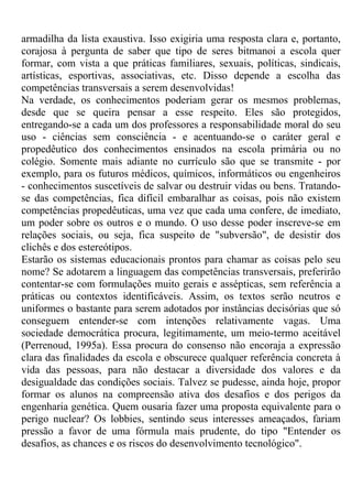 armadilha da lista exaustiva. Isso exigiria uma resposta clara e, portanto,
corajosa à pergunta de saber que tipo de seres bitmanoi a escola quer
formar, com vista a que práticas familiares, sexuais, políticas, sindicais,
artísticas, esportivas, associativas, etc. Disso depende a escolha das
competências transversais a serem desenvolvidas!
Na verdade, os conhecimentos poderiam gerar os mesmos problemas,
desde que se queira pensar a esse respeito. Eles são protegidos,
entregando-se a cada um dos professores a responsabilidade moral do seu
uso - ciências sem consciência - e acentuando-se o caráter geral e
propedêutico dos conhecimentos ensinados na escola primária ou no
colégio. Somente mais adiante no currículo são que se transmite - por
exemplo, para os futuros médicos, químicos, informáticos ou engenheiros
- conhecimentos suscetíveis de salvar ou destruir vidas ou bens. Tratando-
se das competências, fica difícil embaralhar as coisas, pois não existem
competências propedêuticas, uma vez que cada uma confere, de imediato,
um poder sobre os outros e o mundo. O uso desse poder inscreve-se em
relações sociais, ou seja, fica suspeito de "subversão", de desistir dos
clichês e dos estereótipos.
Estarão os sistemas educacionais prontos para chamar as coisas pelo seu
nome? Se adotarem a linguagem das competências transversais, preferirão
contentar-se com formulações muito gerais e assépticas, sem referência a
práticas ou contextos identificáveis. Assim, os textos serão neutros e
uniformes o bastante para serem adotados por instâncias decisórias que só
conseguem entender-se com intenções relativamente vagas. Uma
sociedade democrática procura, legitimamente, um meio-termo aceitável
(Perrenoud, 1995a). Essa procura do consenso não encoraja a expressão
clara das finalidades da escola e obscurece qualquer referência concreta à
vida das pessoas, para não destacar a diversidade dos valores e da
desigualdade das condições sociais. Talvez se pudesse, ainda hoje, propor
formar os alunos na compreensão ativa dos desafios e dos perigos da
engenharia genética. Quem ousaria fazer uma proposta equivalente para o
perigo nuclear? Os lobbies, sentindo seus interesses ameaçados, fariam
pressão a favor de uma fórmula mais prudente, do tipo "Entender os
desafios, as chances e os riscos do desenvolvimento tecnológico".
 