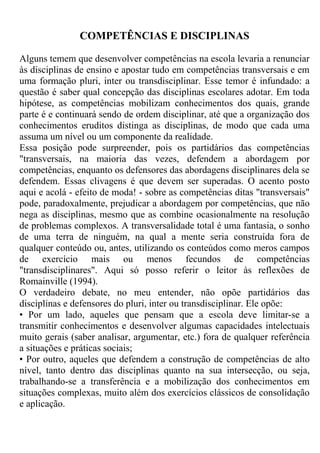 COMPETÊNCIAS E DISCIPLINAS
Alguns temem que desenvolver competências na escola levaria a renunciar
às disciplinas de ensino e apostar tudo em competências transversais e em
uma formação pluri, inter ou transdisciplinar. Esse temor é infundado: a
questão é saber qual concepção das disciplinas escolares adotar. Em toda
hipótese, as competências mobilizam conhecimentos dos quais, grande
parte é e continuará sendo de ordem disciplinar, até que a organização dos
conhecimentos eruditos distinga as disciplinas, de modo que cada uma
assuma um nível ou um componente da realidade.
Essa posição pode surpreender, pois os partidários das competências
"transversais, na maioria das vezes, defendem a abordagem por
competências, enquanto os defensores das abordagens disciplinares dela se
defendem. Essas clivagens é que devem ser superadas. O acento posto
aqui e acolá - efeito de moda! - sobre as competências ditas "transversais"
pode, paradoxalmente, prejudicar a abordagem por competências, que não
nega as disciplinas, mesmo que as combine ocasionalmente na resolução
de problemas complexos. A transversalidade total é uma fantasia, o sonho
de uma terra de ninguém, na qual a mente seria construída fora de
qualquer conteúdo ou, antes, utilizando os conteúdos como meros campos
de exercício mais ou menos fecundos de competências
"transdisciplinares". Aqui só posso referir o leitor às reflexões de
Romainville (1994).
O verdadeiro debate, no meu entender, não opõe partidários das
disciplinas e defensores do pluri, inter ou transdisciplinar. Ele opõe:
• Por um lado, aqueles que pensam que a escola deve limitar-se a
transmitir conhecimentos e desenvolver algumas capacidades intelectuais
muito gerais (saber analisar, argumentar, etc.) fora de qualquer referência
a situações e práticas sociais;
• Por outro, aqueles que defendem a construção de competências de alto
nível, tanto dentro das disciplinas quanto na sua intersecção, ou seja,
trabalhando-se a transferência e a mobilização dos conhecimentos em
situações complexas, muito além dos exercícios clássicos de consolidação
e aplicação.
 
