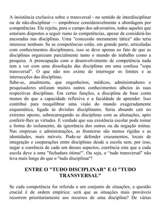 A insistência exclusiva sobre o transversal - no sentido de interdisciplinar
ou de não-disciplinar — empobrece consideravelmente a abordagem por
competências. Ela rejeita, para o campo dos adversários, todos aqueles que
estariam dispostos a seguir rumo às competências, apesar de considerá-las
ancoradas nas disciplinas. Uma "concessão meramente tática" não teria
interesse nenhum. Se as competências estão, em grande parte, articuladas
com conhecimentos disciplinares, isso se deve apenas ao fato de que as
disciplinas organizam parcialmente tanto o mundo do trabalho como a
pesquisa. A preocupação com o desenvolvimento de competência nada
tem a ver com uma dissolução das disciplinas em uma confusa "sopa
transversal". O que não nos exime de interrogar os limites e as
intersecções das disciplinas.
Sabe-se, atualmente, que engenheiros, médicos, administradores e
pesquisadores utilizam muitos outros conhecimentos alheios às suas
respectivas disciplinas. Em certas funções, a disciplina de base conta
menos do que a capacidade reflexiva e a faculdade de aprender. Isso
contribui para reequilibrar uma visão do mundo exageradamente
esquemática, ligada às divisões disciplinares. Seria absurdo cair no
extremo oposto, sobrecarregando as disciplinas com as alienações, após
conferir-lhes as virtudes. E verdade que sua existência escolar pode tomar
a forma do isolamento, da ignorância dos outros ou da negação mútua.
Nas empresas e administrações, as fronteiras são menos rígidas e as
identidades, mais móveis. Pode-se defender cruzamentos, locais de
integração e cooperações entre disciplinas desde a escola sem, por isso,
negar a coerência de cada um desses aspectos, coerência esta que a cada
escola deve a uma "fechadura ótima!". Ou seja, o “tudo transversal" não
leva mais longe do que o "tudo disciplinar"!
ENTRE O "TUDO DISCIPLINAR" E O "TUDO
TRANSVERSAL"
Se cada competência for referida a um conjunto de situações, a questão
crucial é de ordem empírica: será que as situações mais prováveis
recorrem prioritariamente aos recursos de uma disciplina? De várias
 