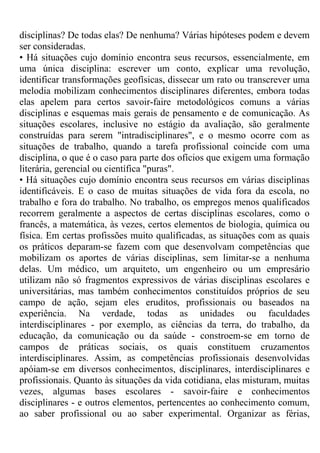 disciplinas? De todas elas? De nenhuma? Várias hipóteses podem e devem
ser consideradas.
• Há situações cujo domínio encontra seus recursos, essencialmente, em
uma única disciplina: escrever um conto, explicar uma revolução,
identificar transformações geofísicas, dissecar um rato ou transcrever uma
melodia mobilizam conhecimentos disciplinares diferentes, embora todas
elas apelem para certos savoir-faire metodológicos comuns a várias
disciplinas e esquemas mais gerais de pensamento e de comunicação. As
situações escolares, inclusive no estágio da avaliação, são geralmente
construídas para serem "intradisciplinares", e o mesmo ocorre com as
situações de trabalho, quando a tarefa profissional coincide com uma
disciplina, o que é o caso para parte dos ofícios que exigem uma formação
literária, gerencial ou científica "puras".
• Há situações cujo domínio encontra seus recursos em várias disciplinas
identificáveis. E o caso de muitas situações de vida fora da escola, no
trabalho e fora do trabalho. No trabalho, os empregos menos qualificados
recorrem geralmente a aspectos de certas disciplinas escolares, como o
francês, a matemática, às vezes, certos elementos de biologia, química ou
física. Em certas profissões muito qualificadas, as situações com as quais
os práticos deparam-se fazem com que desenvolvam competências que
mobilizam os aportes de várias disciplinas, sem limitar-se a nenhuma
delas. Um médico, um arquiteto, um engenheiro ou um empresário
utilizam não só fragmentos expressivos de várias disciplinas escolares e
universitárias, mas também conhecimentos constituídos próprios de seu
campo de ação, sejam eles eruditos, profissionais ou baseados na
experiência. Na verdade, todas as unidades ou faculdades
interdisciplinares - por exemplo, as ciências da terra, do trabalho, da
educação, da comunicação ou da saúde - constroem-se em torno de
campos de práticas sociais, os quais constituem cruzamentos
interdisciplinares. Assim, as competências profissionais desenvolvidas
apóiam-se em diversos conhecimentos, disciplinares, interdisciplinares e
profissionais. Quanto às situações da vida cotidiana, elas misturam, muitas
vezes, algumas bases escolares - savoir-faire e conhecimentos
disciplinares - e outros elementos, pertencentes ao conhecimento comum,
ao saber profissional ou ao saber experimental. Organizar as férias,
 