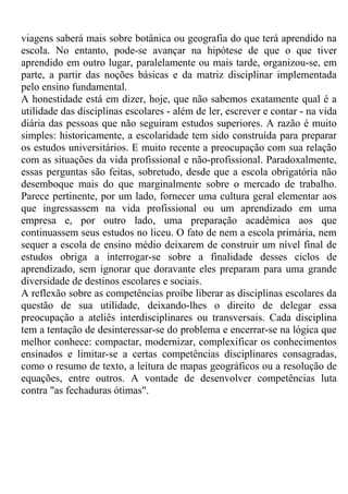 viagens saberá mais sobre botânica ou geografia do que terá aprendido na
escola. No entanto, pode-se avançar na hipótese de que o que tiver
aprendido em outro lugar, paralelamente ou mais tarde, organizou-se, em
parte, a partir das noções básicas e da matriz disciplinar implementada
pelo ensino fundamental.
A honestidade está em dizer, hoje, que não sabemos exatamente qual é a
utilidade das disciplinas escolares - além de ler, escrever e contar - na vida
diária das pessoas que não seguiram estudos superiores. A razão é muito
simples: historicamente, a escolaridade tem sido construída para preparar
os estudos universitários. E muito recente a preocupação com sua relação
com as situações da vida profissional e não-profissional. Paradoxalmente,
essas perguntas são feitas, sobretudo, desde que a escola obrigatória não
desemboque mais do que marginalmente sobre o mercado de trabalho.
Parece pertinente, por um lado, fornecer uma cultura geral elementar aos
que ingressassem na vida profissional ou um aprendizado em uma
empresa e, por outro lado, uma preparação acadêmica aos que
continuassem seus estudos no liceu. O fato de nem a escola primária, nem
sequer a escola de ensino médio deixarem de construir um nível final de
estudos obriga a interrogar-se sobre a finalidade desses ciclos de
aprendizado, sem ignorar que doravante eles preparam para uma grande
diversidade de destinos escolares e sociais.
A reflexão sobre as competências proíbe liberar as disciplinas escolares da
questão de sua utilidade, deixando-lhes o direito de delegar essa
preocupação a ateliês interdisciplinares ou transversais. Cada disciplina
tem a tentação de desinteressar-se do problema e encerrar-se na lógica que
melhor conhece: compactar, modernizar, complexificar os conhecimentos
ensinados e limitar-se a certas competências disciplinares consagradas,
como o resumo de texto, a leitura de mapas geográficos ou a resolução de
equações, entre outros. A vontade de desenvolver competências luta
contra "as fechaduras ótimas".
 