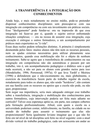 A TRANSFERÊNCIA E A INTEGRAÇÃO DOS
CONHECIMENTOS
Ainda hoje, e mais notadamente no ensino médio, pode-se pretender
dispensar conhecimentos disciplinares sem preocupar-se com sua
integração em competências ou com seu investimento em práticas sociais.
Esse "desligamento" pode fundar-se: ora na impressão de que essa
integração irá fazer-se por si, quando o sujeito estiver enfrentando
situações complexas; — ora na recusa de assumir essa integração, cuja
execução é entregue a outros formadores, a um acompanhamento por
práticos mais experientes ou "à vida".
Essas duas razões pedem refutações distintas. A primeira é simplesmente
desmentida pelos fatos: muitos alunos não têm nem os recursos pessoais,
nem as ajudas externas necessárias para utilizar plenamente seus
conhecimentos, quando essa mobilização não foi o objeto de nenhum
treinamento. Sabe-se agora que a transferência de conhecimentos ou sua
integração em competências não são automáticas e passam por um
trabalho, isto é, um acompanhamento pedagógico e didático sem o qual
nada ocorrerá, a não ser para os alunos com grandes meios para isso
(Mendelsohn, 1996; Perrenoud, 1997a). O que leva Tardif e Meirieu
(1996) a defenderem que o não-escoramento ou, mais globalmente, o
exercício da transferência fazem parte do trabalho regular da escola,
notadamente para todos os alunos que, não sendo "herdeiros", não contam
em sua família com os recursos ou apoios que a escola não pode, ou não
quer, proporcionar.
Sem negar sua importância, seria mais adequado entregar esse trabalho
sobre a transferência, integração e mobilização dos conhecimentos para
outros formadores, cuja intervenção poderia ser feita mais adiante no
currículo? Talvez essa esperança apóie-se, em parte, nos campos cobertos
pela formação profissionalizante. Afinal, com quem a escola ou a
universidade poderiam contar, infalivelmente, na família, na cidade ou no
mundo do trabalho para assumir o treinamento que elas não
proporcionaram? Seria igualmente leviano imaginar que o que não foi
feito em tal nível de tal disciplina será feito no nível seguinte: com a atual
divisão vertical do trabalho pedagógico, cada um acrescenta um andar ao
 
