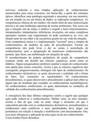 estivesse reduzida a uma simples aplicação de conhecimentos
memorizados para casos concretos, iria bastar-lhe, a partir dos sintomas
típicos, identificar uma patologia registrada e encontrar, em sua memória,
em um tratado ou em um banco de dados, as indicações terapêuticas. As
competências clínicas de um médico vão muito além de uma memorização
precisa e de uma lembrança oportuna de teorias pertinentes. Nos casos em
que a situação sair da rotina, o médico é exigido a fazer relacionamentos,
interpretações, interpolações, inferências, invenções, em suma, complexas
operações mentais cuja orquestração só pode construir-se ao vivo, em
função tanto de seu saber e de sua perícia quanto de sua visão da situação.
Uma competência nunca é a implementação "racional" pura e simples de
conhecimentos, de modelos de ação, de procedimentos. Formar em
competências não pode levar a dar as costas à assimilação de
conhecimentos, pois a apropriação de numerosos conhecimentos não
permite, ipso facto, sua mobilização em situações de ação.
O reconhecimento da própria pertinência da noção de competência
continua sendo um desafio nas ciências cognitivas, assim como na
didática. Alguns pesquisadores preferem ampliar a noção de conhecimento
sem apelar para outros conceitos. Assim é que as ciências cognitivas têm
conseguido, progressivamente, distinguir três tipos de conhecimentos: Os
conhecimentos declarativos, os quais descrevem a realidade sob a forma
de fatos, leis, constantes ou regularidades; Os conhecimentos
procedimentais, os quais descrevem o procedimento a aplicar para obter-se
algum tipo de resultado (por exemplo, os conhecimentos metodológicos);
Os conhecimentos condicionais, os quais determinam as condições de
validade dos conhecimentos procedimentais.
A emergência das duas últimas categorias estaria a sugerir que qualquer
ação pode reduzir-se a conhecimentos. Melhor seria, no meu entender,
aceitar o fato de que, cedo ou tarde, chega o momento em que o
especialista provido com os conhecimentos declarativos, procedimentais e
condicionais mais confiáveis e mais aprofundados deve julgar sua
pertinência em relação à situação e mobilizá-los com discernimento. Ora,
esse juízo ultrapassa a aplicação de uma regra ou de um conhecimento.
Como lembra Pierre Bourdieu:
 
