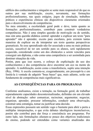edifício dos conhecimentos e ninguém se sente mais responsável do que os
outros por sua mobilização, exceto, novamente, nas formações
profissionalizantes, nas quais estágios, jogos de simulação, trabalhos
práticos e experiências clínicas são dispositivos claramente orientados
para o desenvolvimento de competências.
No meu entender, a escolaridade geral pode e deve, tanto quanto as
formações profissionalizantes, contribuir para construir verdadeiras
competências. Não é uma simples questão de motivação ou de sentido,
mas sim uma questão didática central: aprender a explicar um texto "para
aprender" não é aprender, exceto para escolares, pois existem tantas
maneiras de explicar ou de interpretar um texto quantas perspectivas
gramaticais. Se esse aprendizado não for associado a uma ou mais práticas
sociais, suscetível de ter um sentido para os alunos, será rapidamente
esquecido, considerado como um dos obstáculos a serem vencidos para
conseguir um diploma, e não como uma competência a ser assimilada para
dominar situações da vida.
Porém, para que isso ocorra, o esforço de explicitação do uso dos
conhecimentos e das competências deve encontrar um eco na mente do
aprendiz. A mobilização, assim como a transferência, supõe uma intenção
(Rey, 1996). A escola contenta-se, exageradamente, em pressupô-la e em
limitá-la à vontade de adquirir "boas bases" que, mais adiante, serão um
fundamento de competências mais significativas.
AS CONSEQÜÊNCIAS PARA OS PROGRAMAS
Conforme analisamos, existe a tentação, na formação geral, de trabalhar
separadamente capacidades descontextualizadas, definidas em um elevado
nível de abstração: saber comunicar, raciocinar, argumentar, negociar,
organizar, aprender, procurar informações, conduzir uma observação,
construir uma estratégia, tomar ou justificar uma decisão.
Essas expressões possuem um sentido vago o bastante para abrir a porta a
múltiplas interpretações, o que evita debates ideológicos inconclusivos,
porém não contribui para dar força e consistência aos programas. Por
outro lado, tais formulações afastam-se pouco dos objetivos tradicionais
do ensino, podendo ser entendidas como variantes atualizadas dos
 